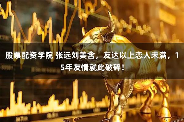 股票配资学院 张远刘美含，友达以上恋人未满，15年友情就此破碎！