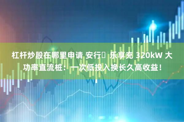 杠杆炒股在哪里申请 安行・乐享充 320kW 大功率直流桩：一次低投入换长久高收益！