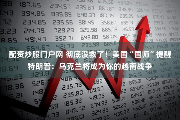 配资炒股门户网 彻底没救了！美国“国师”提醒特朗普：乌克兰将成为你的越南战争