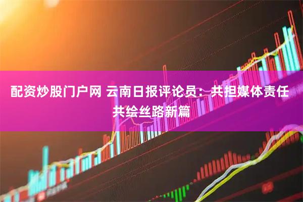 配资炒股门户网 云南日报评论员：共担媒体责任 共绘丝路新篇