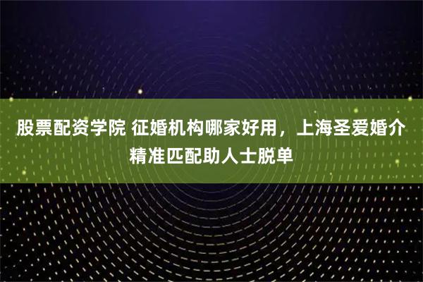 股票配资学院 征婚机构哪家好用，上海圣爱婚介精准匹配助人士脱单