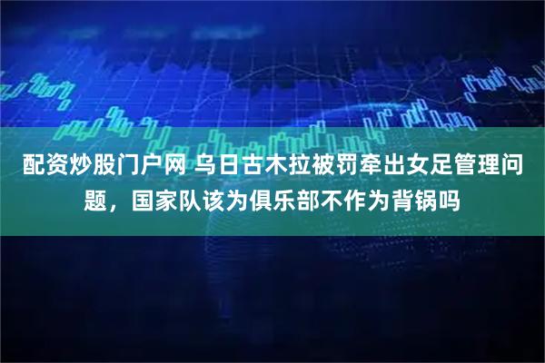 配资炒股门户网 乌日古木拉被罚牵出女足管理问题，国家队该为俱乐部不作为背锅吗
