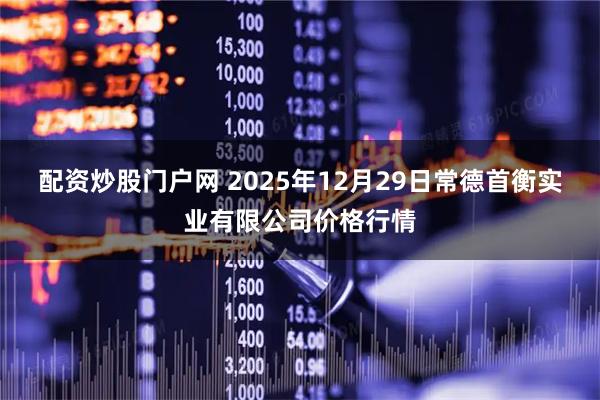 配资炒股门户网 2025年12月29日常德首衡实业有限公司价格行情