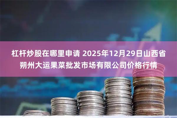 杠杆炒股在哪里申请 2025年12月29日山西省朔州大运果菜批发市场有限公司价格行情
