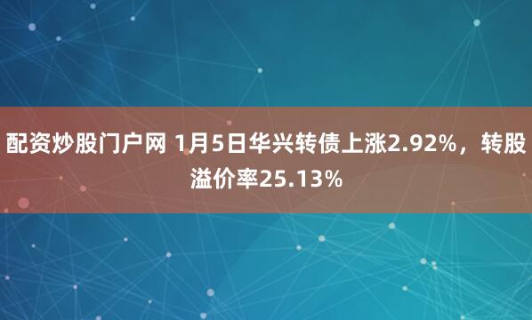 配资炒股门户网 1月5日华兴转债上涨2.92%，转股溢价率25.13%