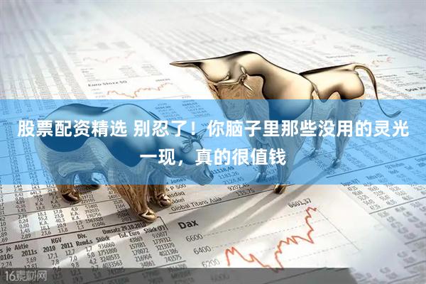 股票配资精选 别忍了！你脑子里那些没用的灵光一现，真的很值钱