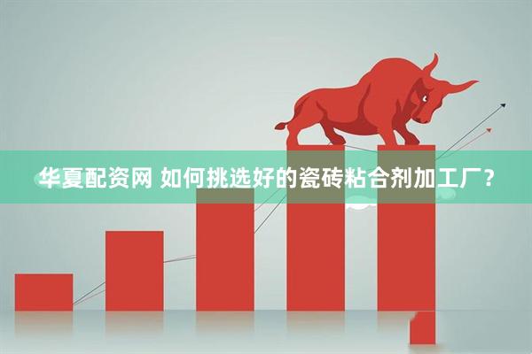 华夏配资网 如何挑选好的瓷砖粘合剂加工厂？