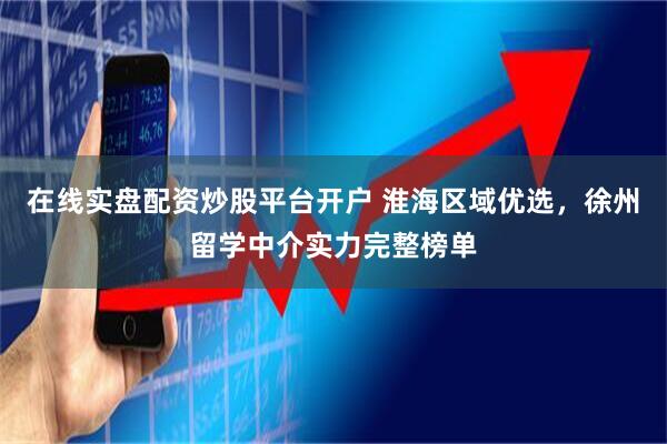 在线实盘配资炒股平台开户 淮海区域优选，徐州留学中介实力完整榜单