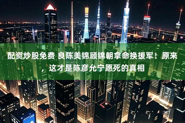 配资炒股免费 良陈美锦顾锦朝拿命换援军！原来，这才是陈彦允宁愿死的真相