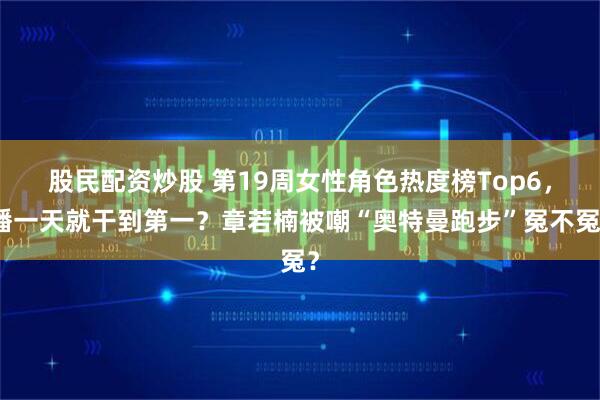 股民配资炒股 第19周女性角色热度榜Top6，播一天就干到第一？章若楠被嘲“奥特曼跑步”冤不冤？